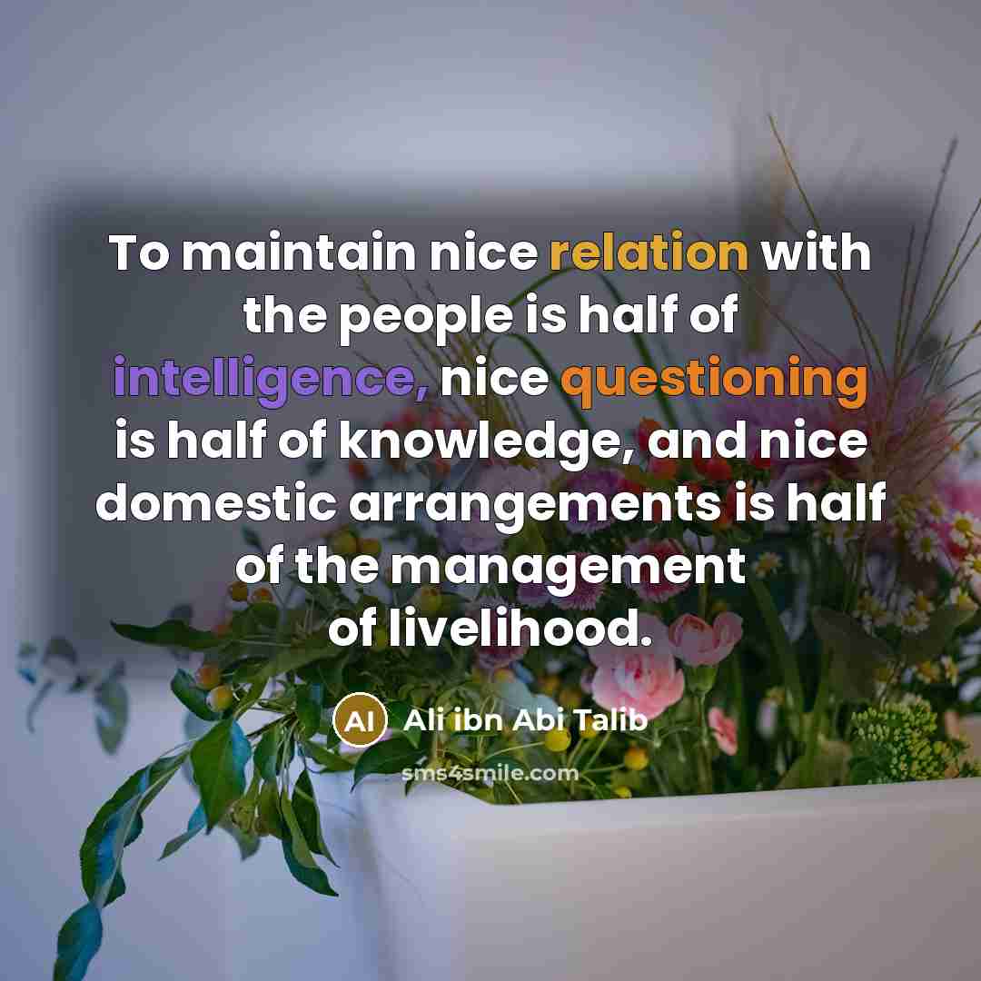 “To maintain nice relation with the people is half of intelligence, nice questioning is half of knowledge, and nice domestic arrangements is half of the management of livelihood.” quote by Ali ibn Abi Talib