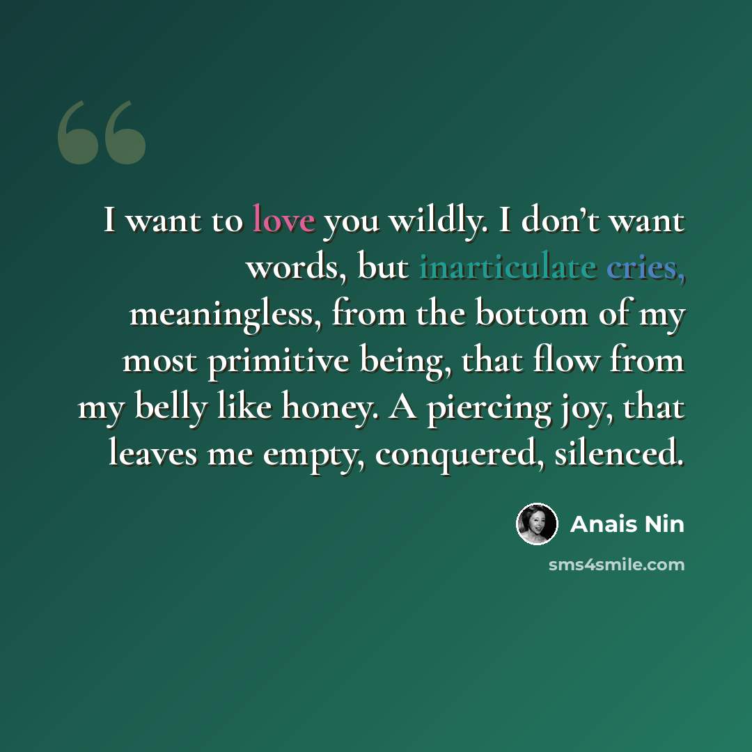 “I want to love you wildly. I don’t want words, but inarticulate cries, meaningless, from the bottom of my most primitive being, that flow from my belly like honey. A piercing joy, that leaves me empty, conquered, silenced.” quote by Anais Nin