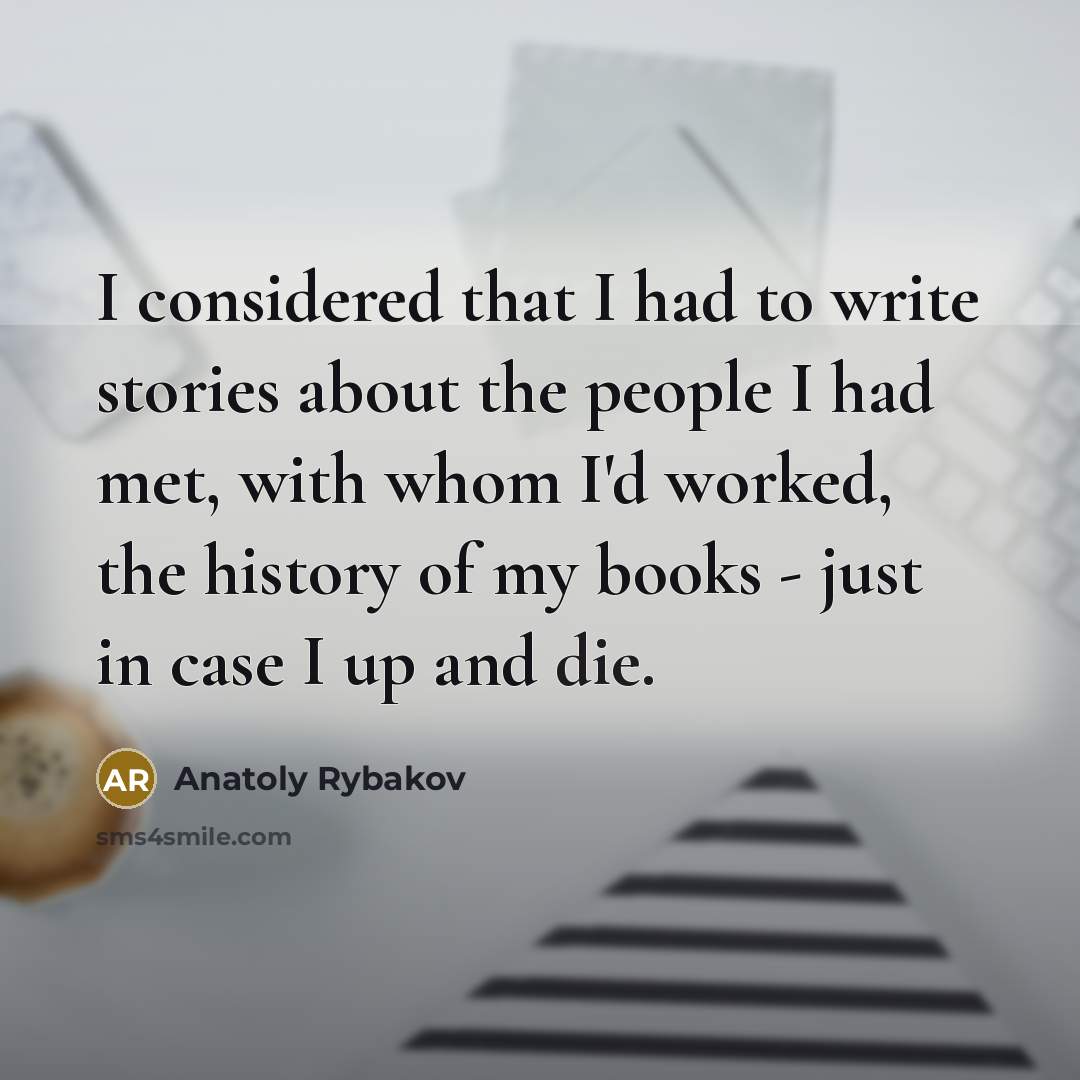 “I considered that I had to write stories about the people I had met, with whom I'd worked, the history of my books - just in case I up and die.” quote by Anatoly Rybakov
