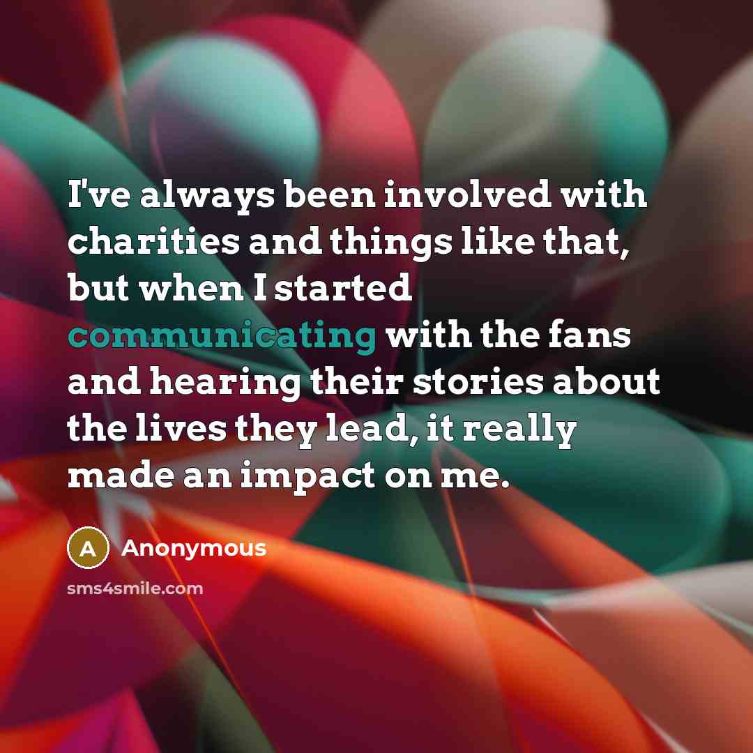 “I've always been involved with charities and things like that, but when I started communicating with the fans and hearing their stories about the lives they lead, it really made an impact on me.” quote by Anonymous