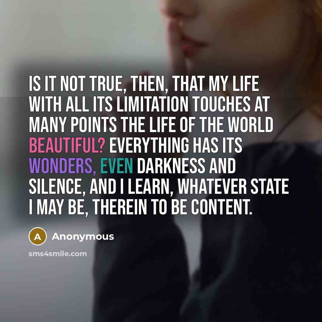 “Is it not true, then, that my life with all its limitation touches at many points the life of the World Beautiful? Everything has its wonders, even darkness and silence, and I learn, whatever state I may be, therein to be content.” quote by Anonymous