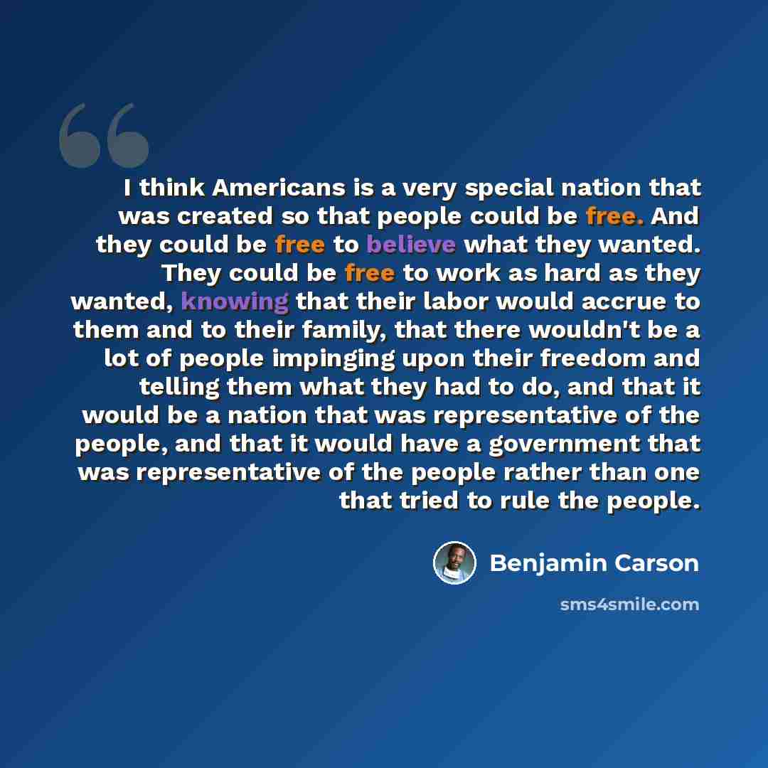 “I think Americans is a very special nation that was created so that people could be free. And they could be free to believe what they wanted. They could be free to work as hard as they wanted, knowing that their labor would accrue to them and to their family, that there wouldn't be a lot of people…” quote by Benjamin Carson