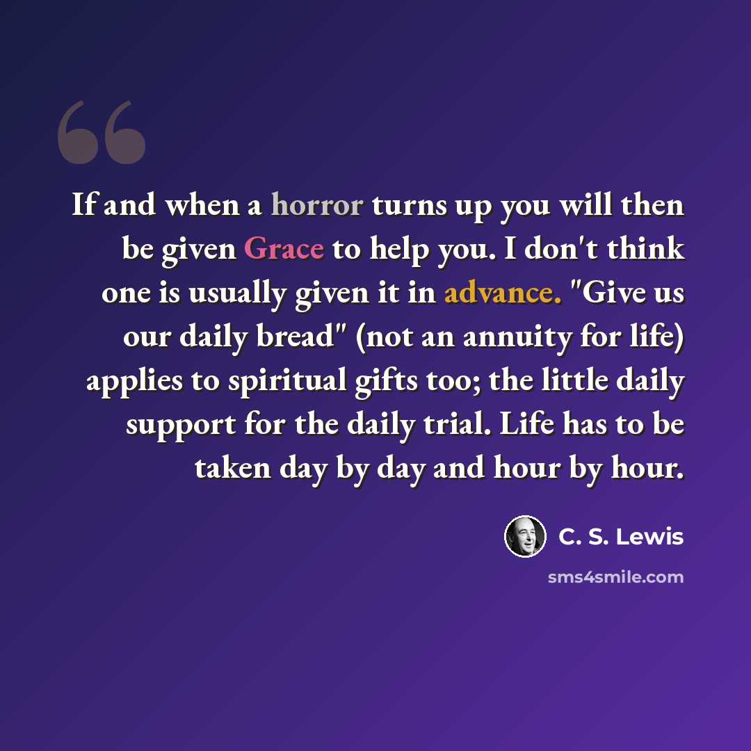 “If and when a horror turns up you will then be given Grace to help you. I don't think one is usually given it in advance. "Give us our daily bread" (not an annuity for life) applies to spiritual gifts too; the little daily support for the daily trial. Life has to be taken day by day and hour by…” quote by C. S. Lewis