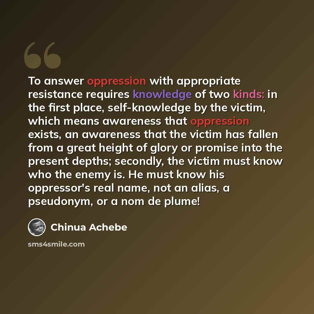“To answer oppression with appropriate resistance requires knowledge of two kinds: in the first place, self-knowledge by the victim, which means awareness that oppression exists, an awareness that the victim has fallen from a great height of glory or promise into the present depths; secondly, the…” quote by Chinua Achebe