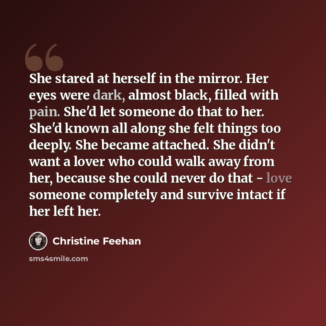 “She stared at herself in the mirror. Her eyes were dark, almost black, filled with pain. She'd let someone do that to her. She'd known all along she felt things too deeply. She became attached. She didn't want a lover who could walk away from her, because she could never do that - love someone…” quote by Christine Feehan