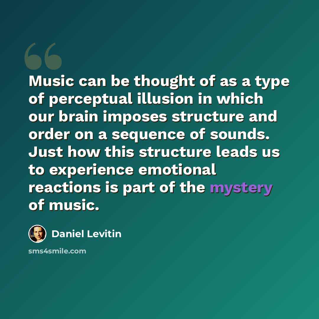 “Music can be thought of as a type of perceptual illusion in which our brain imposes structure and order on a sequence of sounds. Just how this structure leads us to experience emotional reactions is part of the mystery of music.” quote by Daniel Levitin