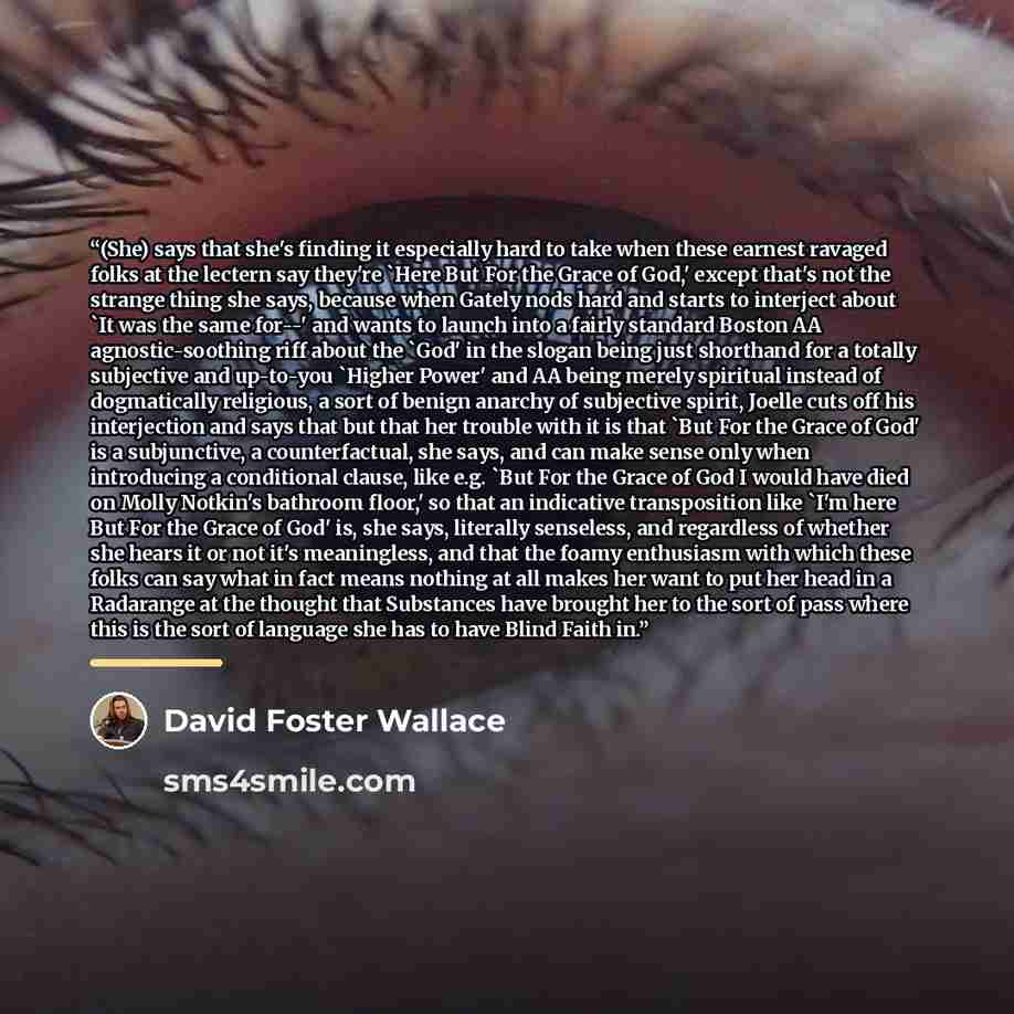 “(She) says that she's finding it especially hard to take when these earnest ravaged folks at the lectern say they're 'Here But For the Grace of God,' except that's not the strange thing she says, because when Gately nods hard and starts to interject about 'It was the same for--' and wants to…” quote by David Foster Wallace