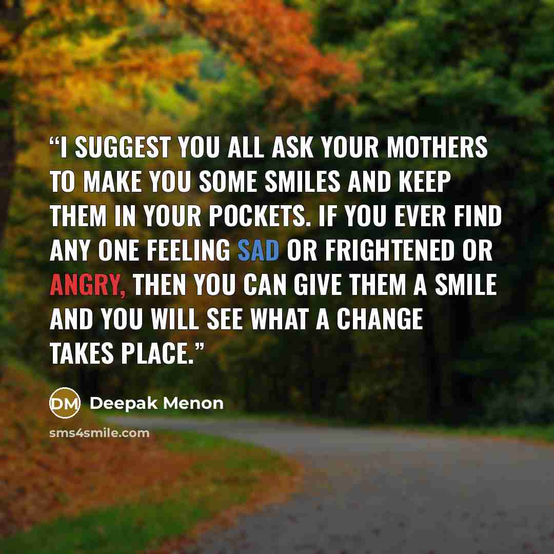 “I suggest you all ask your mothers to make you some smiles and keep them in your pockets. If you ever find any one feeling sad or frightened or angry, then you can give them a smile and you will see what a change takes place.” quote by Deepak Menon