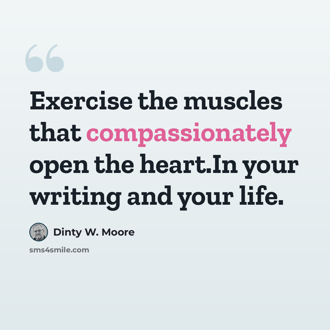“Exercise the muscles that compassionately open the heart.In your writing and your life.” quote by Dinty W. Moore