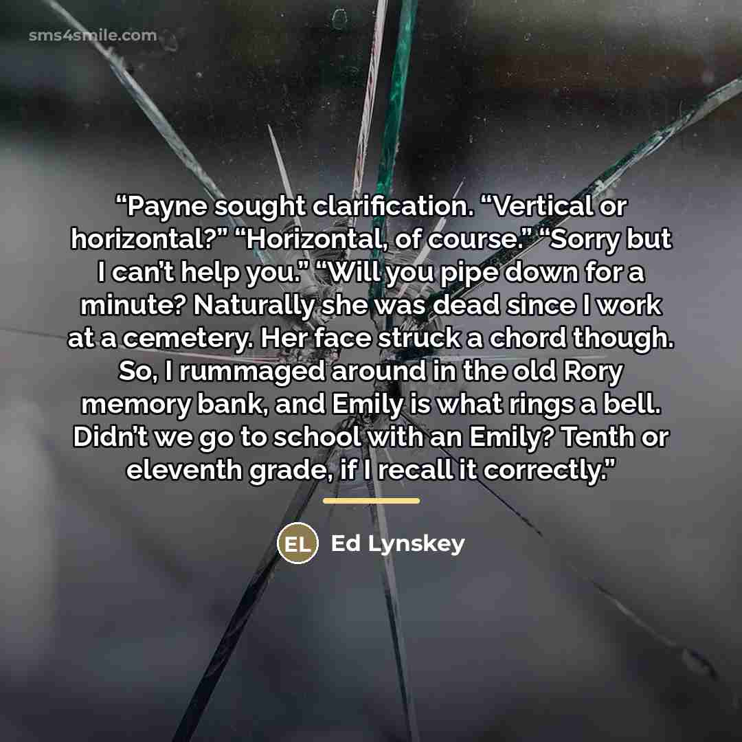 “Payne sought clarification. “Vertical or horizontal?” “Horizontal, of course.” “Sorry but I can’t help you.” “Will you pipe down for a minute? Naturally she was dead since I work at a cemetery. Her face struck a chord though. So, I rummaged around in the old Rory memory bank, and Emily is what…” quote by Ed Lynskey