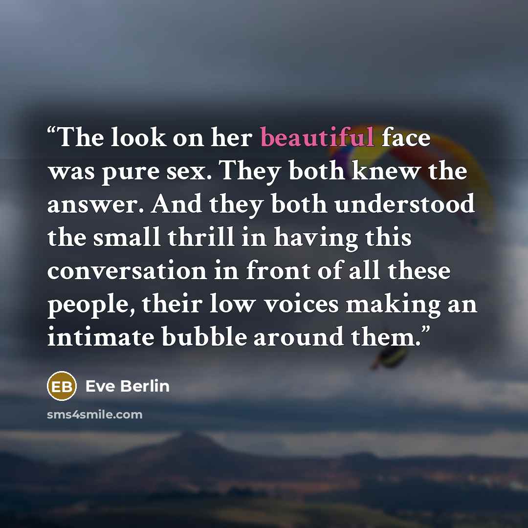 “The look on her beautiful face was pure sex. They both knew the answer. And they both understood the small thrill in having this conversation in front of all these people, their low voices making an intimate bubble around them.” quote by Eve Berlin