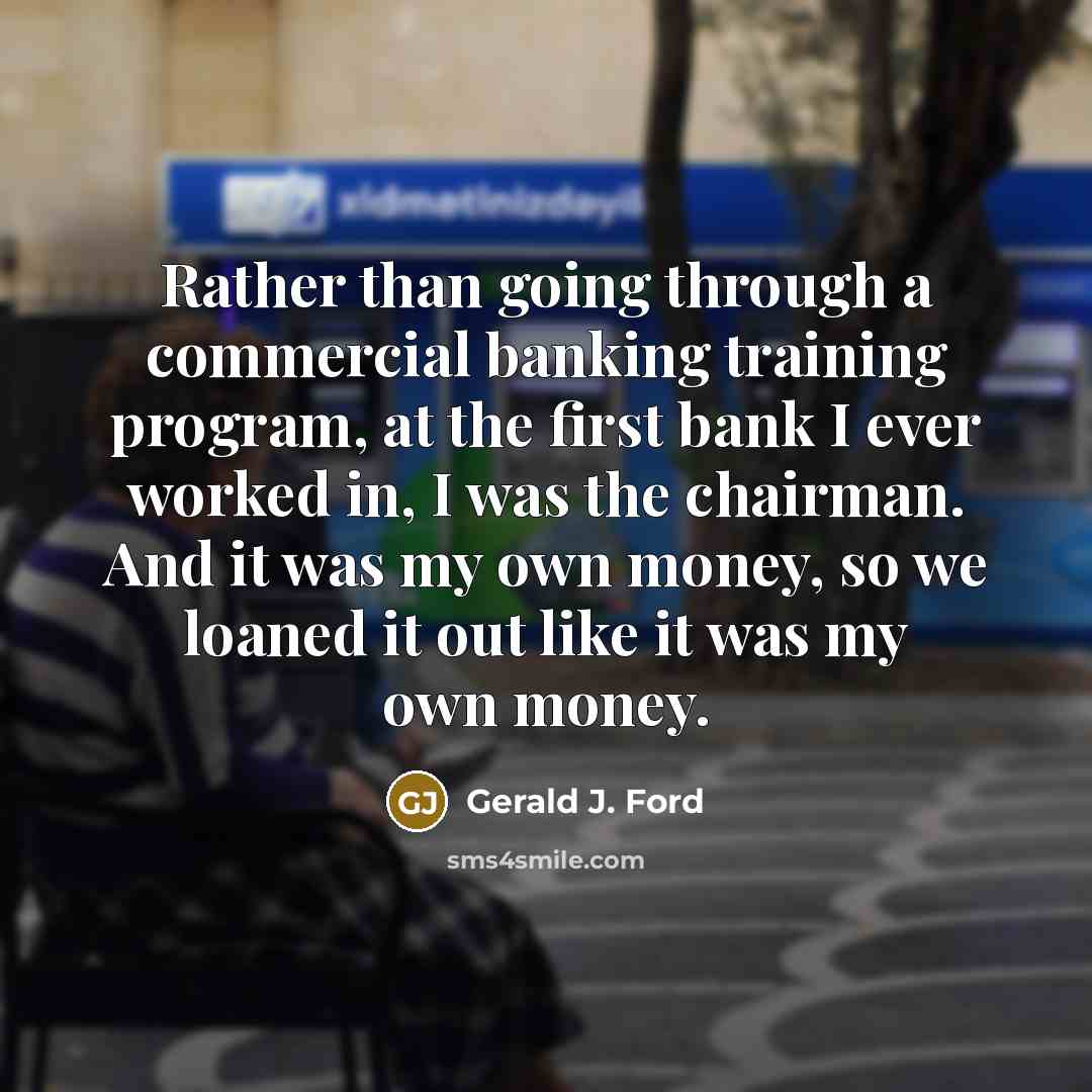 “Rather than going through a commercial banking training program, at the first bank I ever worked in, I was the chairman. And it was my own money, so we loaned it out like it was my own money.” quote by Gerald J. Ford