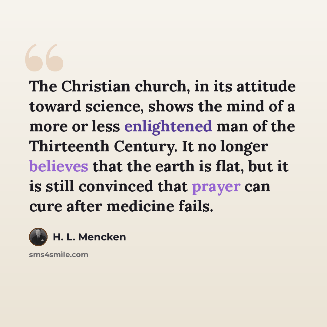 “The Christian church, in its attitude toward science, shows the mind of a more or less enlightened man of the Thirteenth Century. It no longer believes that the earth is flat, but it is still convinced that prayer can cure after medicine fails.” quote by H. L. Mencken