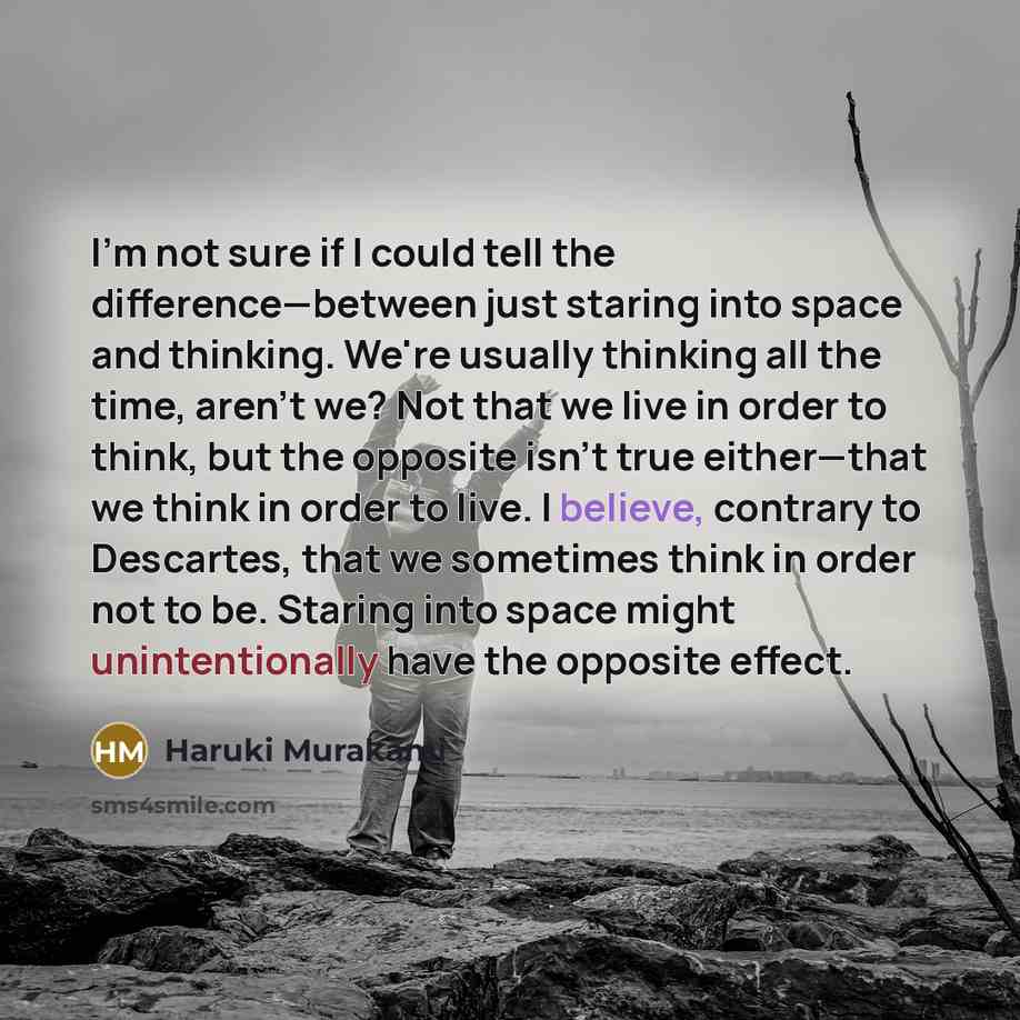 “I'm not sure if I could tell the difference—between just staring into space and thinking. We're usually thinking all the time, aren't we? Not that we live in order to think, but the opposite isn't true either—that we think in order to live. I believe, contrary to Descartes, that we sometimes think…” quote by Haruki Murakami