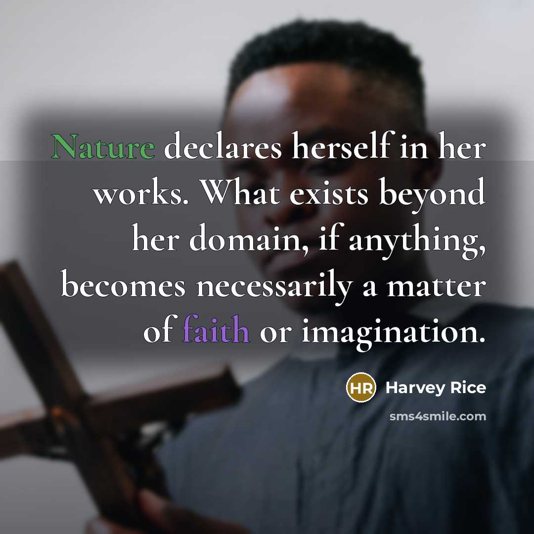 “Nature declares herself in her works. What exists beyond her domain, if anything, becomes necessarily a matter of faith or imagination.” quote by Harvey Rice