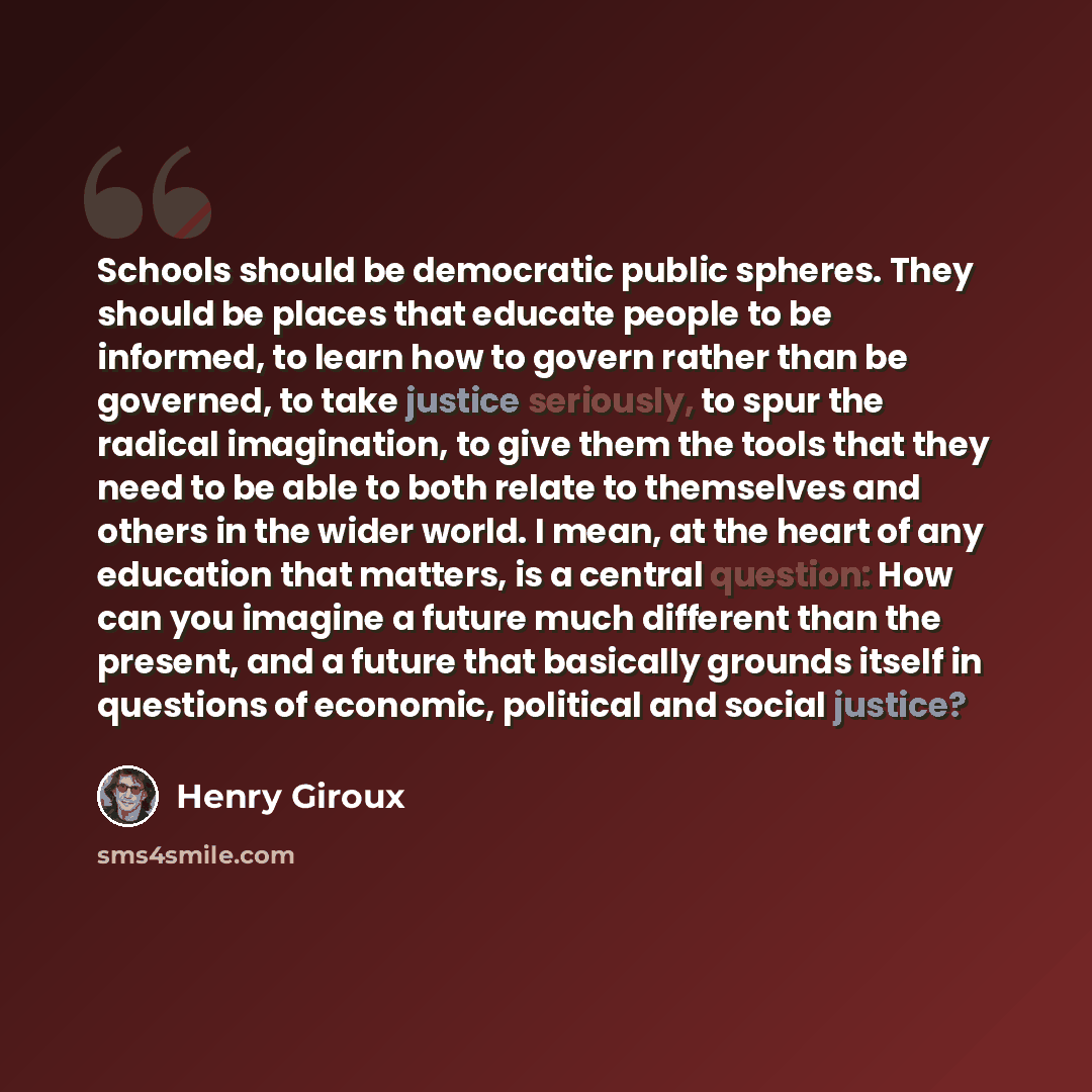 “Schools should be democratic public spheres. They should be places that educate people to be informed, to learn how to govern rather than be governed, to take justice seriously, to spur the radical imagination, to give them the tools that they need to be able to both relate to themselves and…” quote by Henry Giroux