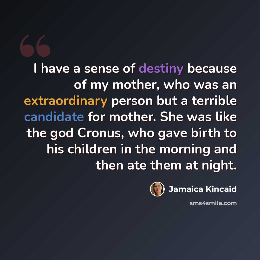 “I have a sense of destiny because of my mother, who was an extraordinary person but a terrible candidate for mother. She was like the god Cronus, who gave birth to his children in the morning and then ate them at night.” quote by Jamaica Kincaid