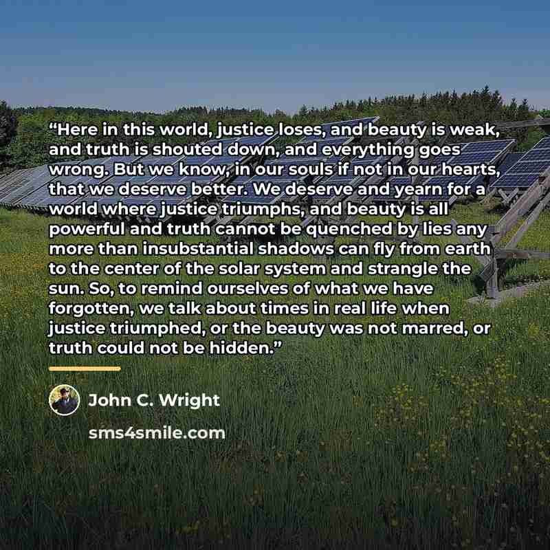“Here in this world, justice loses, and beauty is weak, and truth is shouted down, and everything goes wrong. But we know, in our souls if not in our hearts, that we deserve better. We deserve and yearn for a world where justice triumphs, and beauty is all powerful and truth cannot be quenched by…” quote by John C. Wright