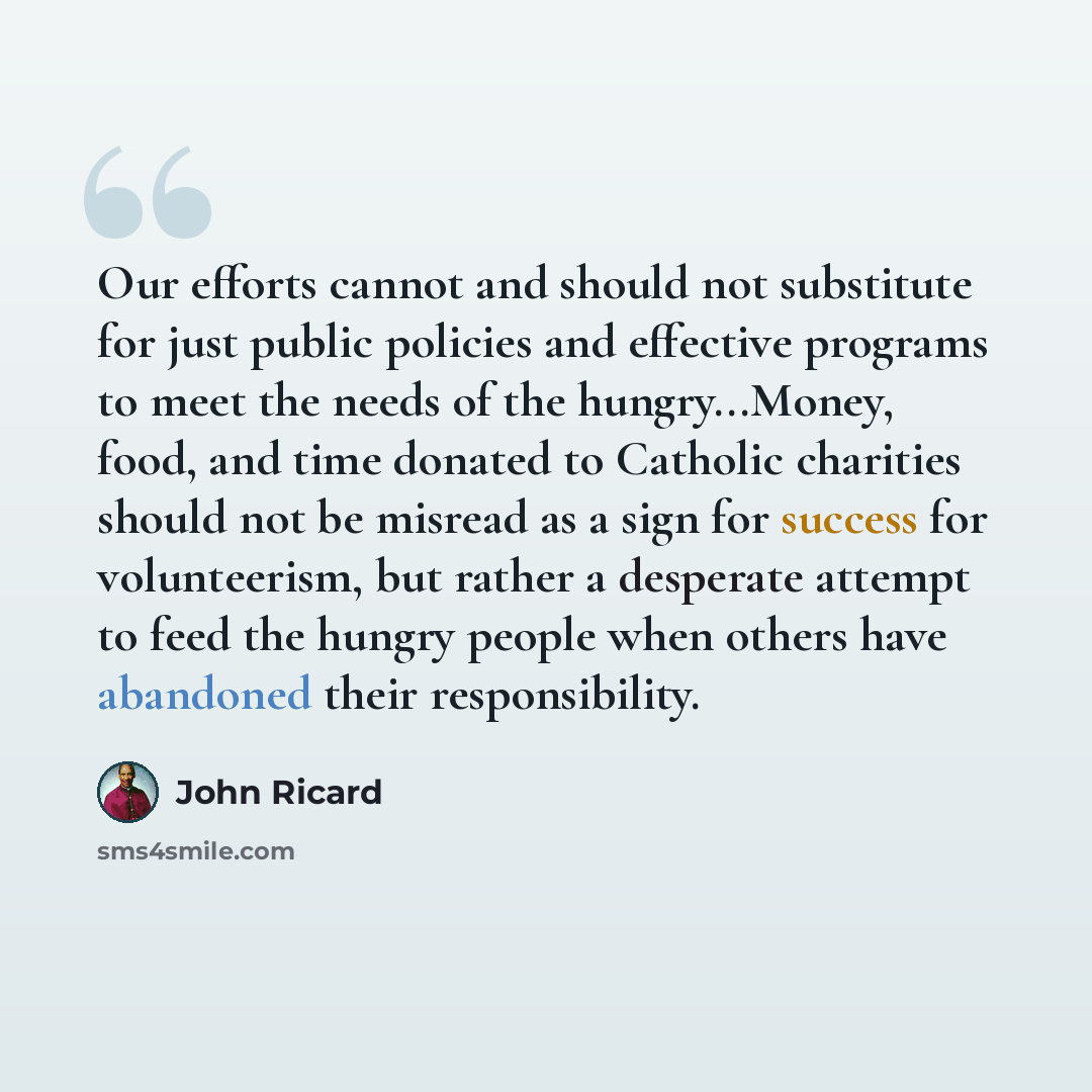 “Our efforts cannot and should not substitute for just public policies and effective programs to meet the needs of the hungry...Money, food, and time donated to Catholic charities should not be misread as a sign for success for volunteerism, but rather a desperate attempt to feed the hungry people…” quote by John Ricard
