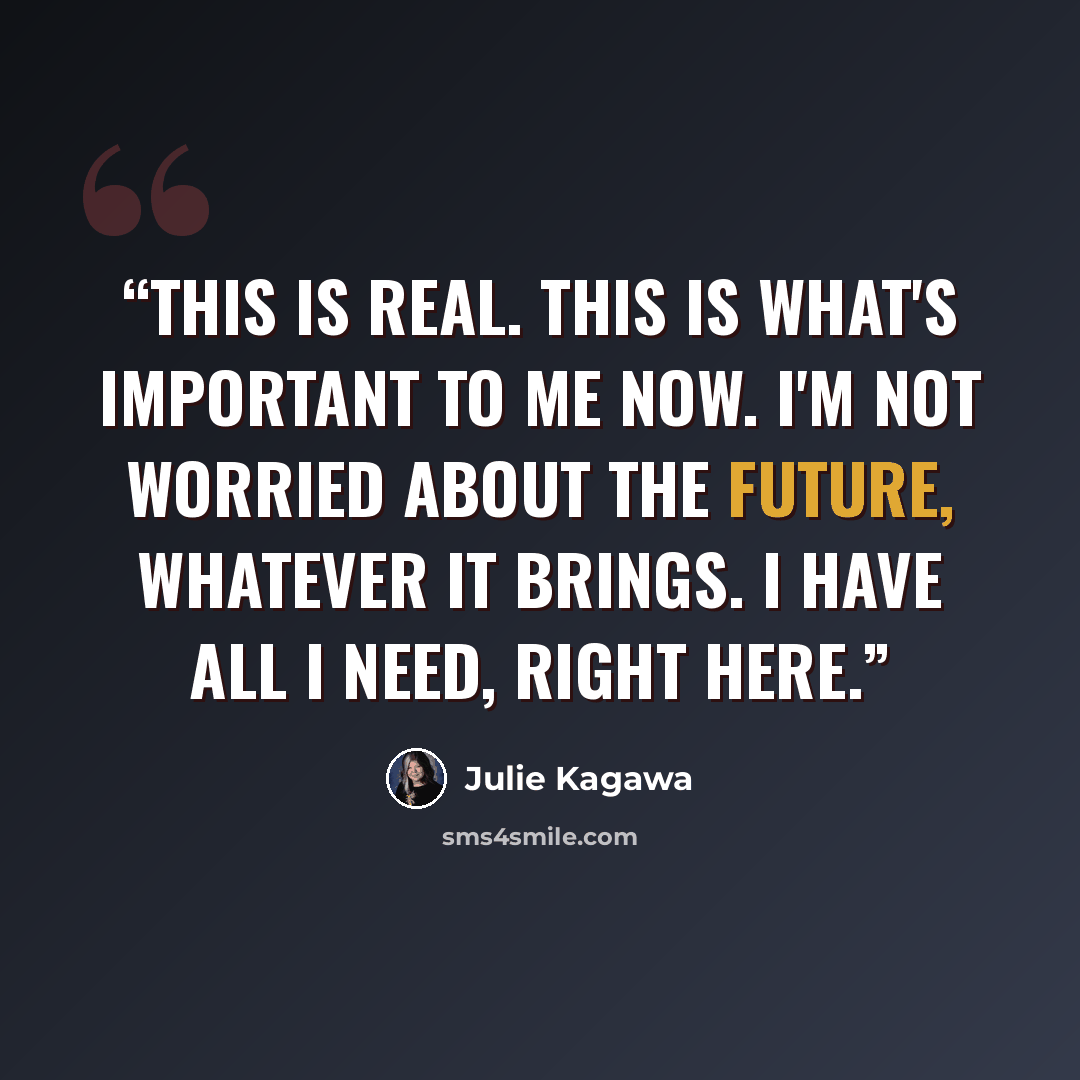 “This is real. This is what's important to me now. I'm not worried about the future, whatever it brings. I have all I need, right here.” quote by Julie Kagawa