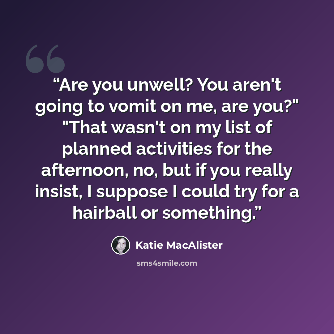 “Are you unwell? You aren't going to vomit on me, are you?" "That wasn't on my list of planned activities for the afternoon, no, but if you really insist, I suppose I could try for a hairball or something.” quote by Katie MacAlister