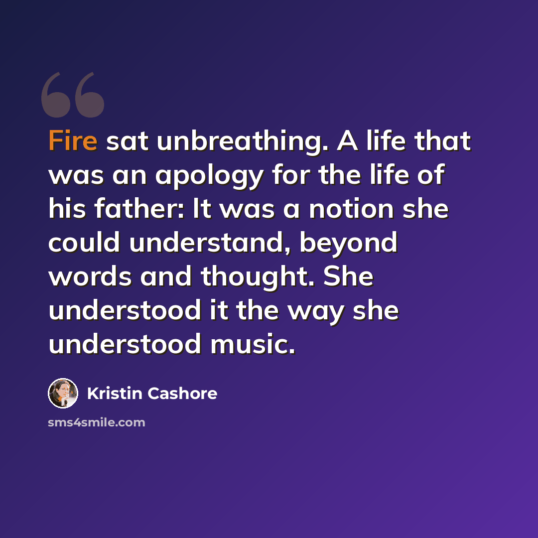“Fire sat unbreathing. A life that was an apology for the life of his father: It was a notion she could understand, beyond words and thought. She understood it the way she understood music.” quote by Kristin Cashore