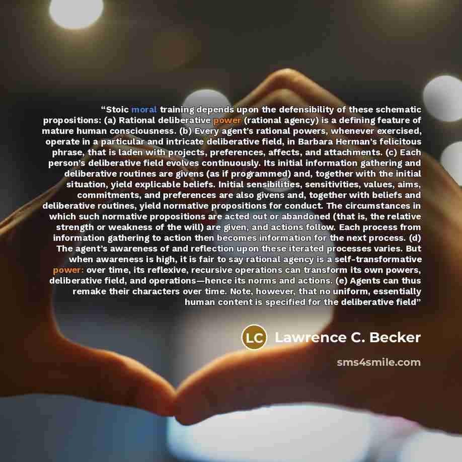 “Stoic moral training depends upon the defensibility of these schematic propositions: (a) Rational deliberative power (rational agency) is a defining feature of mature human consciousness. (b) Every agent’s rational powers, whenever exercised, operate in a particular and intricate deliberative…” quote by Lawrence C. Becker