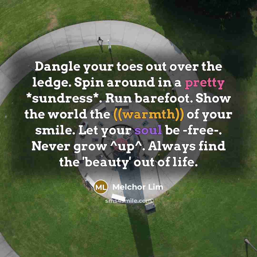 “Dangle your toes out over the ledge. Spin around in a pretty *sundress*. Run barefoot. Show the world the ((warmth)) of your smile. Let your soul be -free-. Never grow ^up^. Always find the 'beauty' out of life.” quote by Melchor Lim