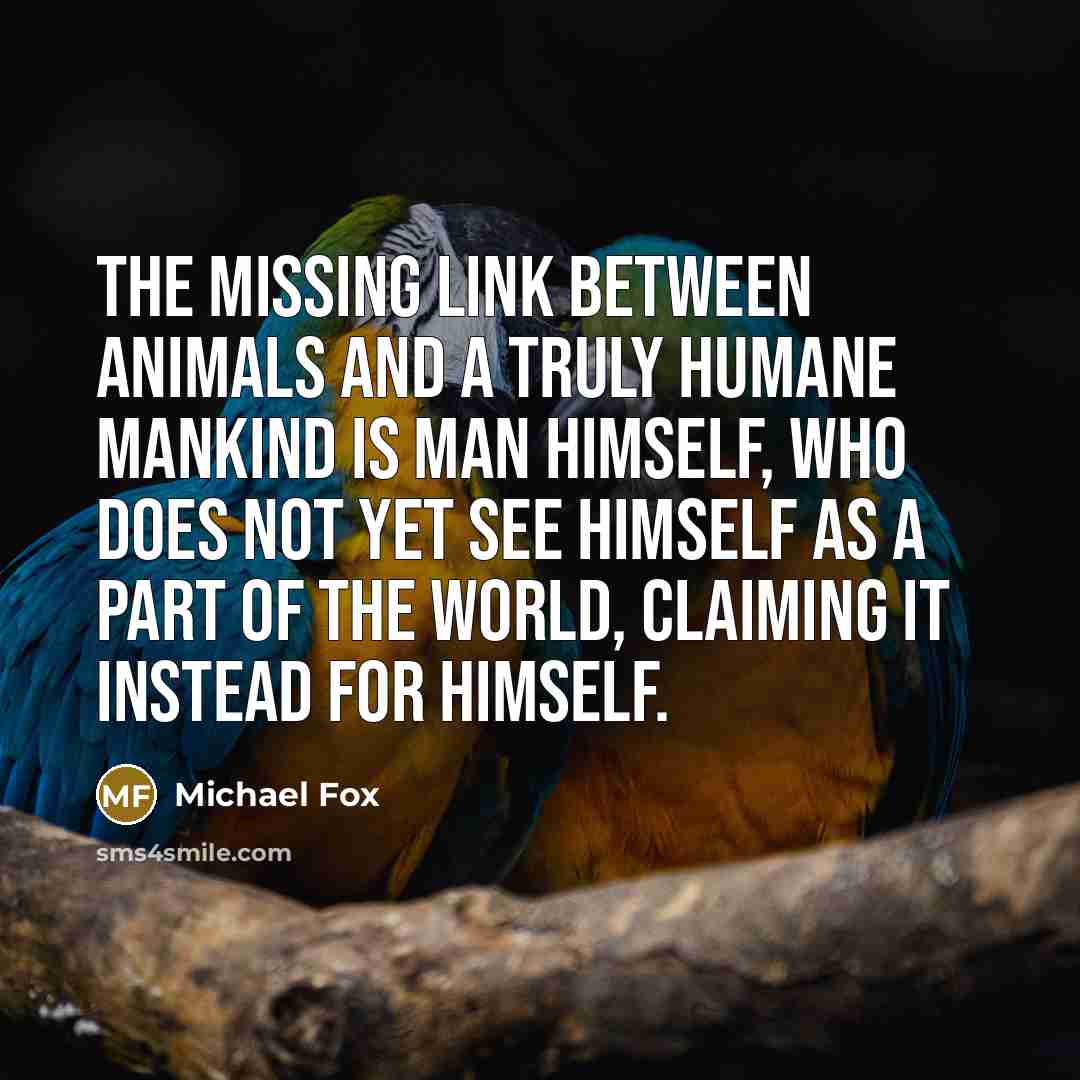 “The missing link between animals and a truly humane mankind is man himself, who does not yet see himself as a part of the world, claiming it instead for himself.” quote by Michael Fox
