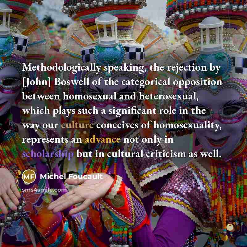 “Methodologically speaking, the rejection by [John] Boswell of the categorical opposition between homosexual and heterosexual, which plays such a significant role in the way our culture conceives of homosexuality, represents an advance not only in scholarship but in cultural criticism as well.” quote by Michel Foucault