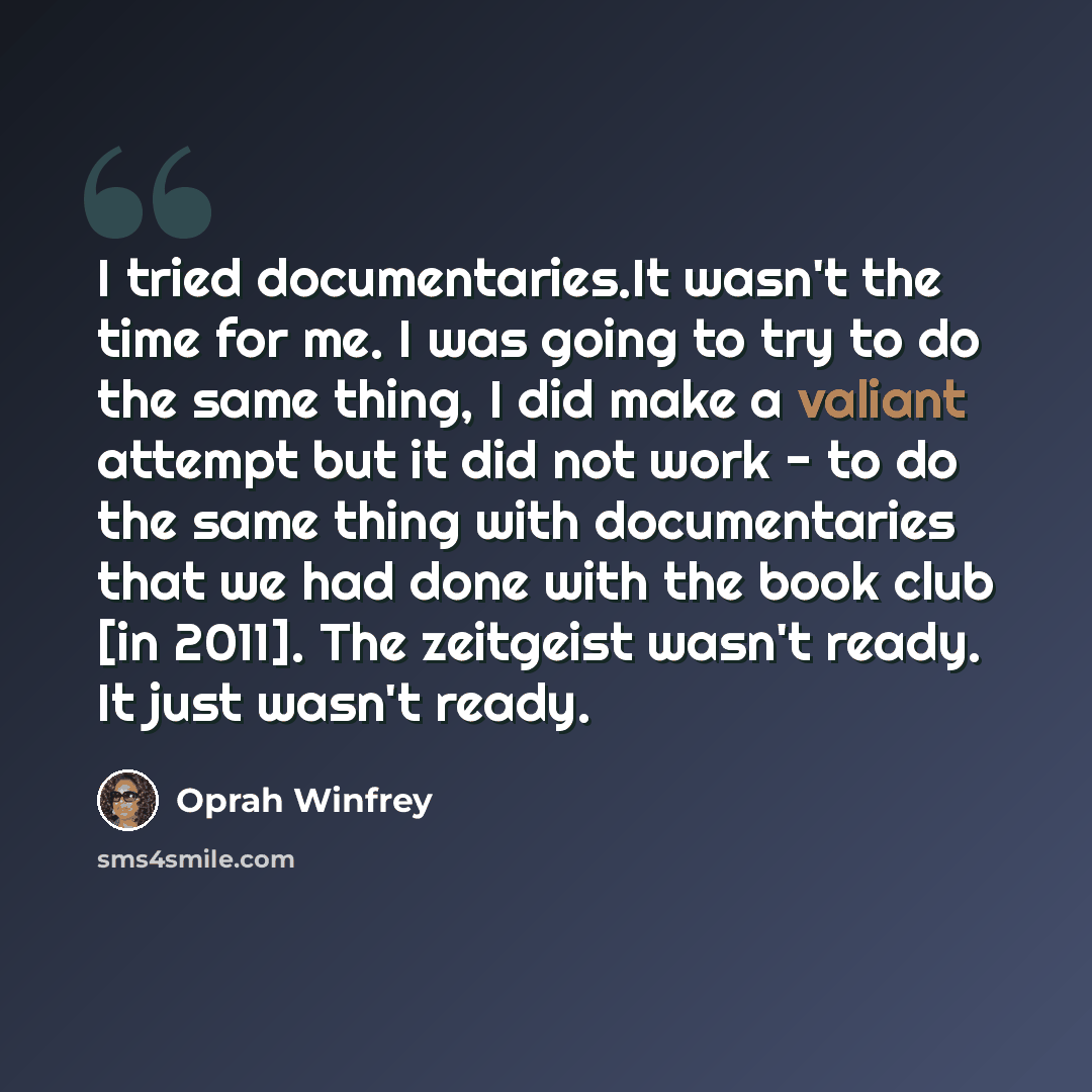 “I tried documentaries.It wasn't the time for me. I was going to try to do the same thing, I did make a valiant attempt but it did not work - to do the same thing with documentaries that we had done with the book club [in 2011]. The zeitgeist wasn't ready. It just wasn't ready.” quote by Oprah Winfrey