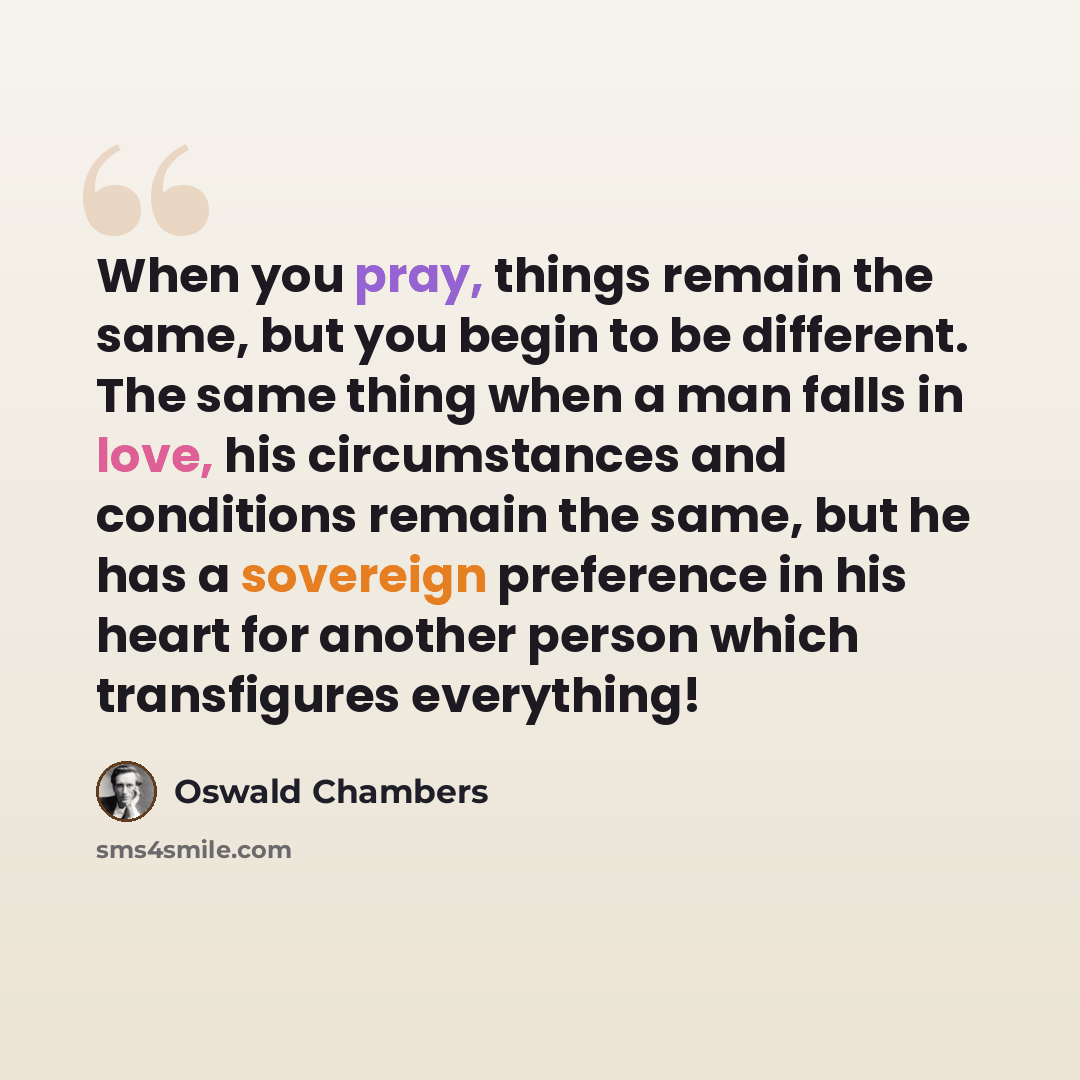 “When you pray, things remain the same, but you begin to be different. The same thing when a man falls in love, his circumstances and conditions remain the same, but he has a sovereign preference in his heart for another person which transfigures everything!” quote by Oswald Chambers