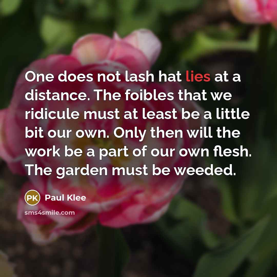 “One does not lash hat lies at a distance. The foibles that we ridicule must at least be a little bit our own. Only then will the work be a part of our own flesh. The garden must be weeded.” quote by Paul Klee