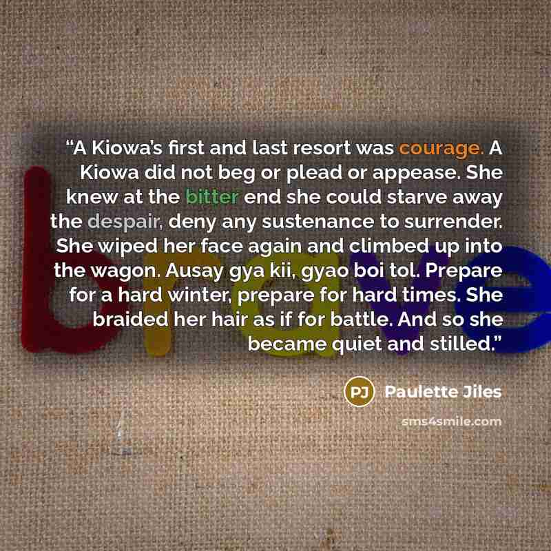 “A Kiowa’s first and last resort was courage. A Kiowa did not beg or plead or appease. She knew at the bitter end she could starve away the despair, deny any sustenance to surrender. She wiped her face again and climbed up into the wagon. Ausay gya kii, gyao boi tol. Prepare for a hard winter…” quote by Paulette Jiles