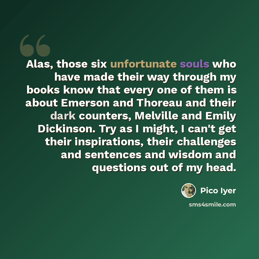 “Alas, those six unfortunate souls who have made their way through my books know that every one of them is about Emerson and Thoreau and their dark counters, Melville and Emily Dickinson. Try as I might, I can't get their inspirations, their challenges and sentences and wisdom and questions out of…” quote by Pico Iyer