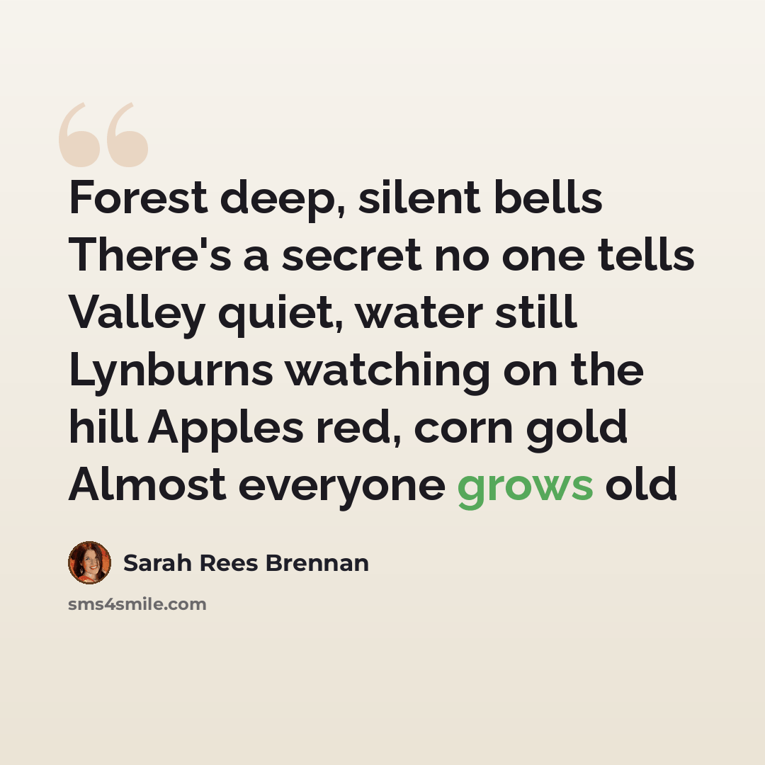 “Forest deep, silent bells There's a secret no one tells Valley quiet, water still Lynburns watching on the hill Apples red, corn gold Almost everyone grows old” quote by Sarah Rees Brennan