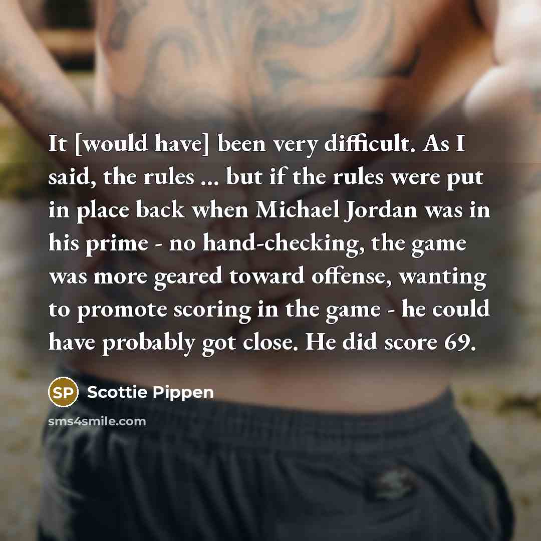 “It [would have] been very difficult. As I said, the rules ... but if the rules were put in place back when Michael Jordan was in his prime - no hand-checking, the game was more geared toward offense, wanting to promote scoring in the game - he could have probably got close. He did score 69.” quote by Scottie Pippen