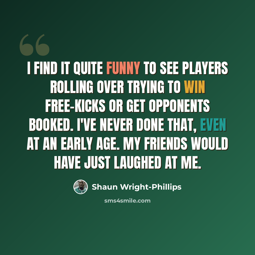 “I find it quite funny to see players rolling over trying to win free-kicks or get opponents booked. I've never done that, even at an early age. My friends would have just laughed at me.” quote by Shaun Wright-Phillips