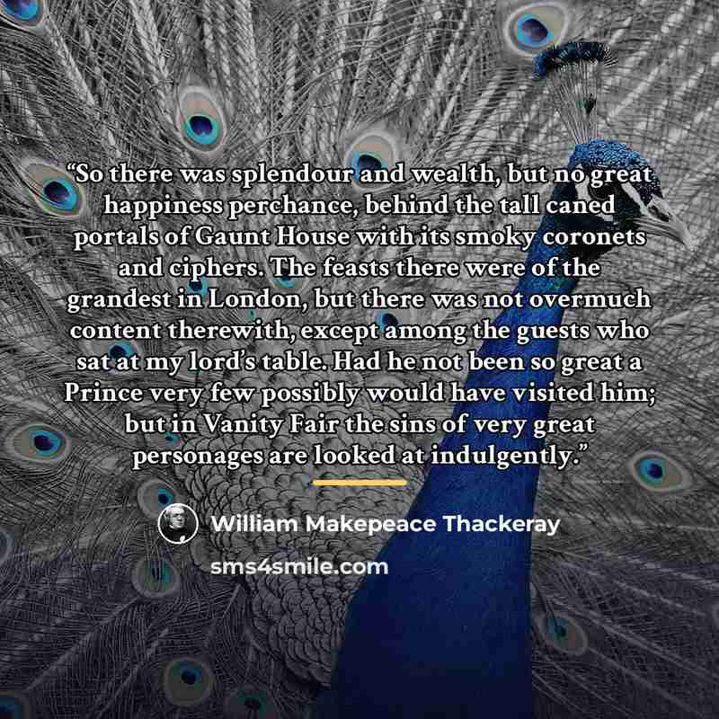 “So there was splendour and wealth, but no great happiness perchance, behind the tall caned portals of Gaunt House with its smoky coronets and ciphers. The feasts there were of the grandest in London, but there was not overmuch content therewith, except among the guests who sat at my lord’s table…” quote by William Makepeace Thackeray