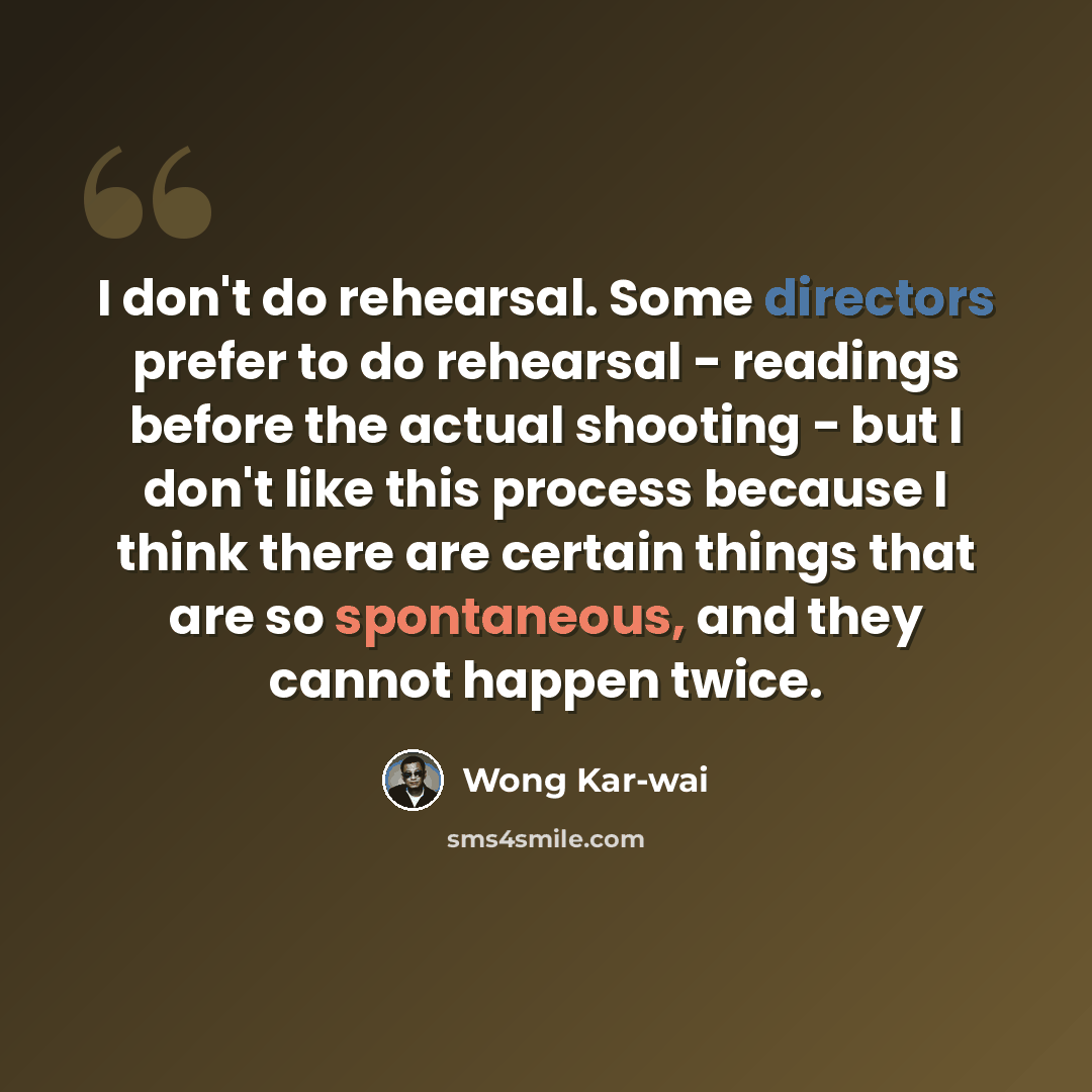“I don't do rehearsal. Some directors prefer to do rehearsal - readings before the actual shooting - but I don't like this process because I think there are certain things that are so spontaneous, and they cannot happen twice.” quote by Wong Kar-wai