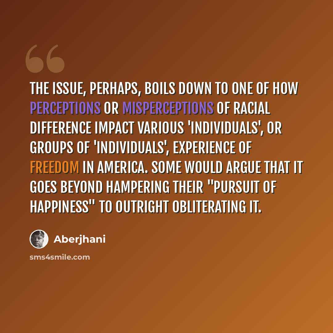 “The issue, perhaps, boils down to one of how perceptions or misperceptions of racial difference impact various 'individuals', or groups of 'individuals', experience of freedom in America. Some would argue that it goes beyond hampering their "pursuit of happiness" to outright obliterating it.” quote by Aberjhani
