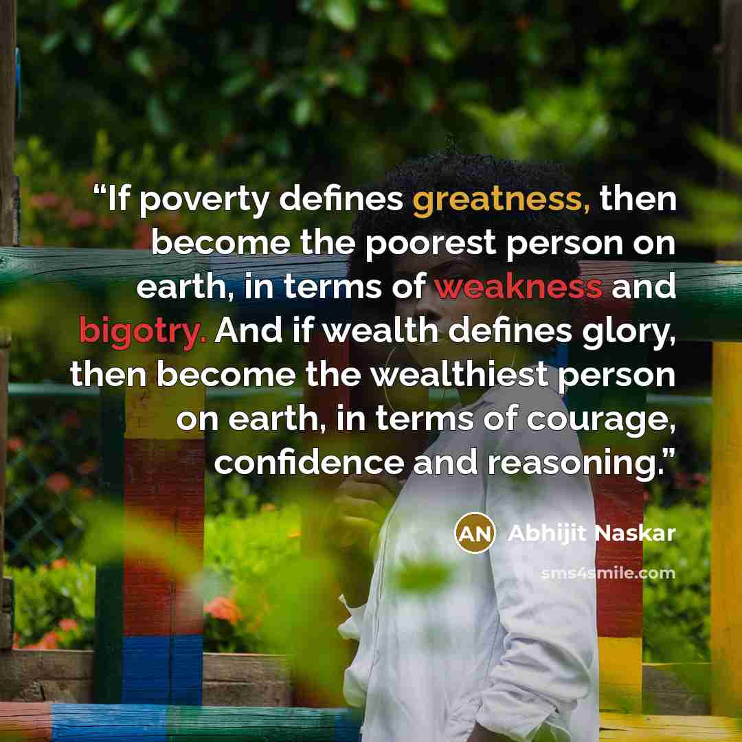 “If poverty defines greatness, then become the poorest person on earth, in terms of weakness and bigotry. And if wealth defines glory, then become the wealthiest person on earth, in terms of courage, confidence and reasoning.” quote by Abhijit Naskar