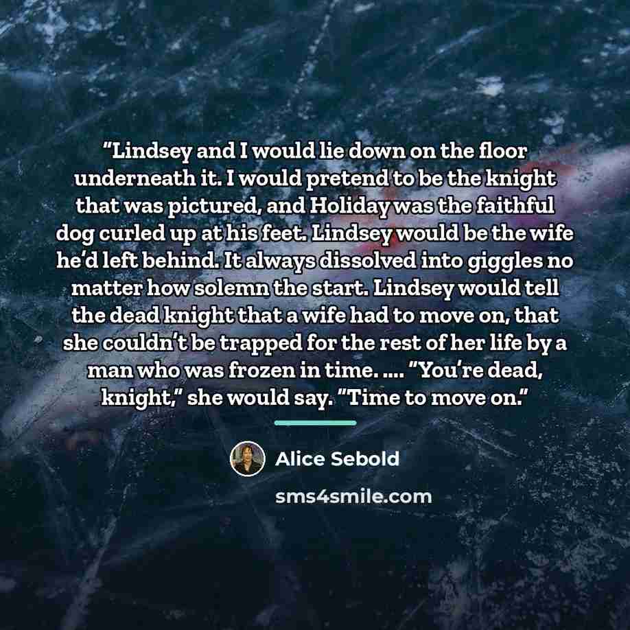 “Lindsey and I would lie down on the floor underneath it. I would pretend to be the knight that was pictured, and Holiday was the faithful dog curled up at his feet. Lindsey would be the wife he’d left behind. It always dissolved into giggles no matter how solemn the start. Lindsey would tell the…” quote by Alice Sebold