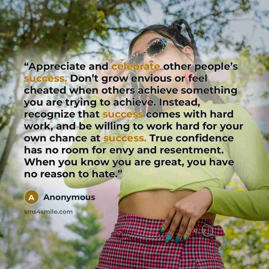 “Appreciate and celebrate other people’s success. Don’t grow envious or feel cheated when others achieve something you are trying to achieve. Instead, recognize that success comes with hard work, and be willing to work hard for your own chance at success. True confidence has no room for envy and…” quote by Anonymous