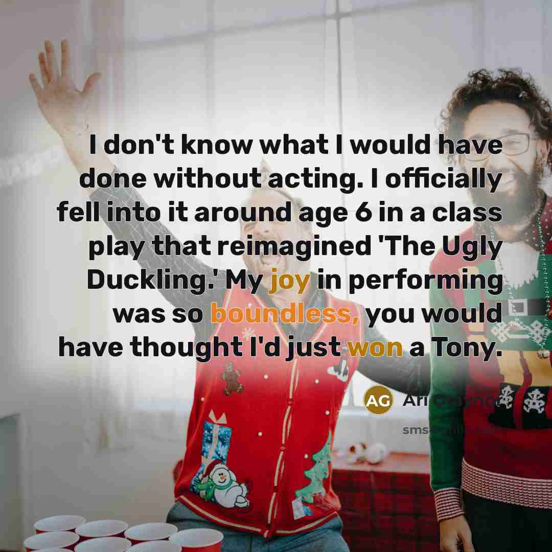 “I don't know what I would have done without acting. I officially fell into it around age 6 in a class play that reimagined 'The Ugly Duckling.' My joy in performing was so boundless, you would have thought I'd just won a Tony.” quote by Ari Graynor