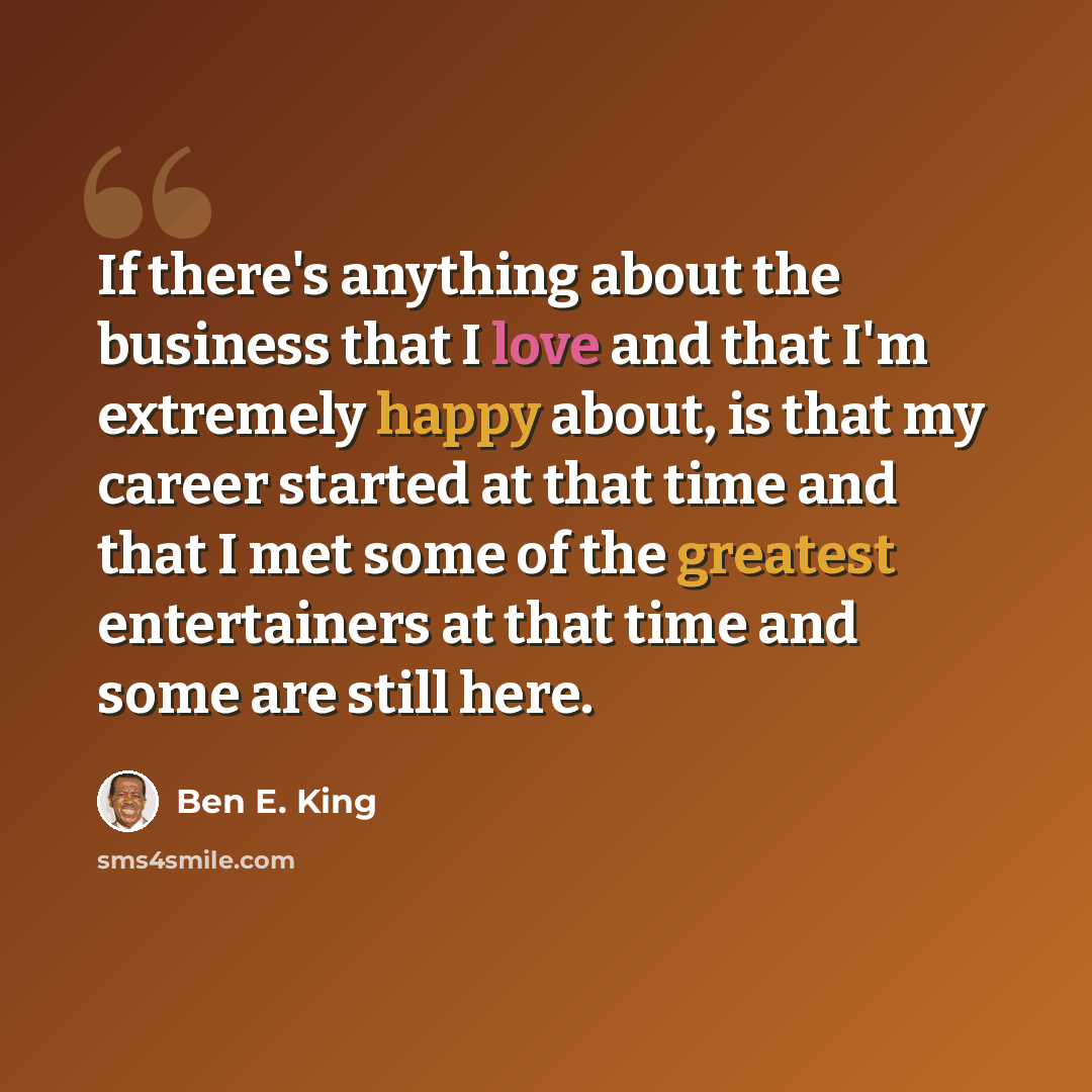“If there's anything about the business that I love and that I'm extremely happy about, is that my career started at that time and that I met some of the greatest entertainers at that time and some are still here.” quote by Ben E. King