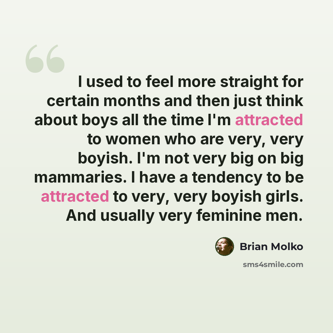 “I used to feel more straight for certain months and then just think about boys all the time I'm attracted to women who are very, very boyish. I'm not very big on big mammaries. I have a tendency to be attracted to very, very boyish girls. And usually very feminine men.” quote by Brian Molko