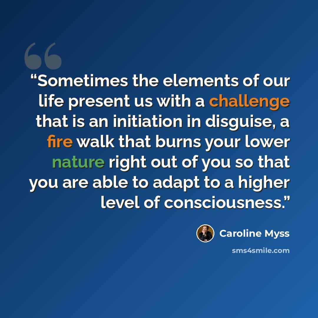 “Sometimes the elements of our life present us with a challenge that is an initiation in disguise, a fire walk that burns your lower nature right out of you so that you are able to adapt to a higher level of consciousness.” quote by Caroline Myss