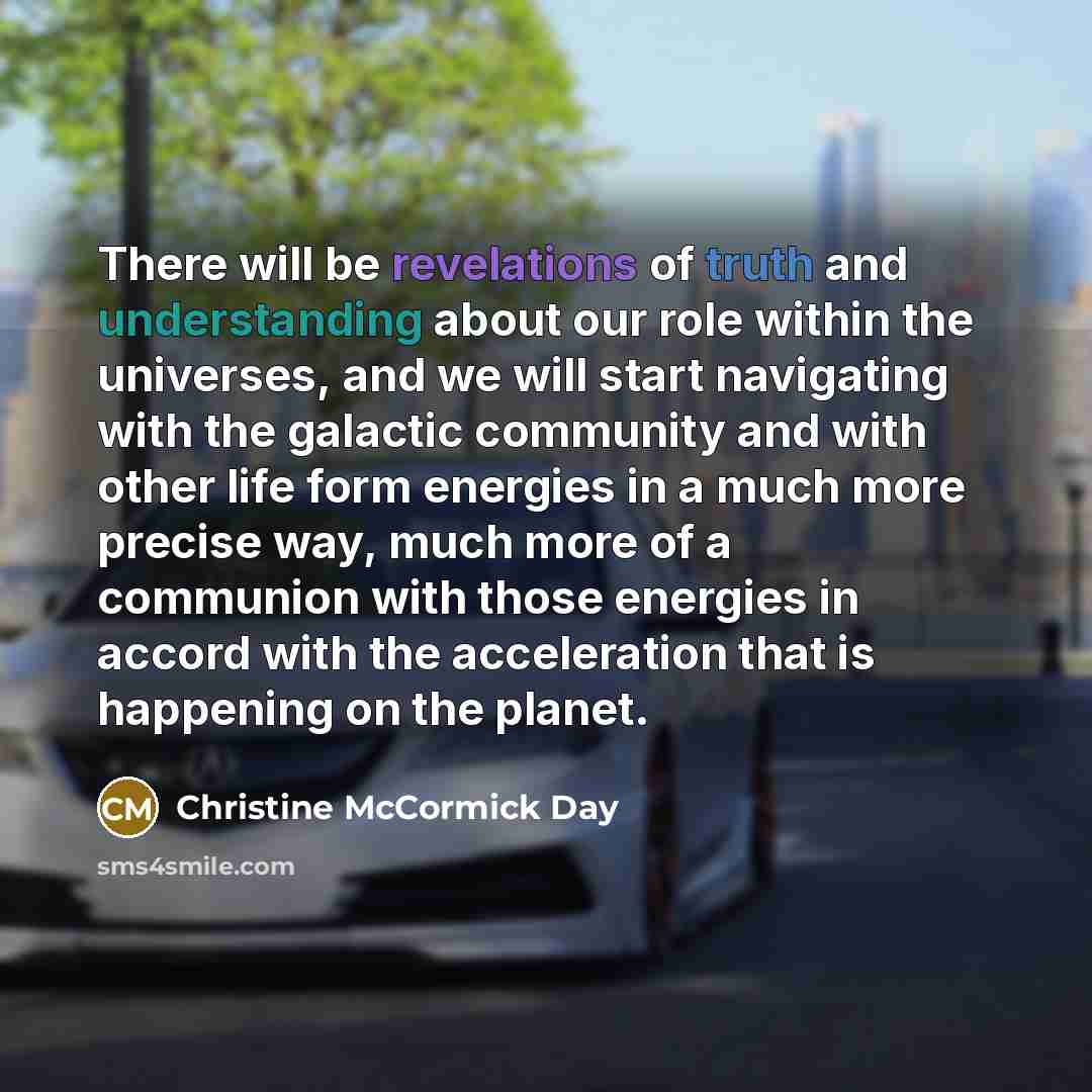 “There will be revelations of truth and understanding about our role within the universes, and we will start navigating with the galactic community and with other life form energies in a much more precise way, much more of a communion with those energies in accord with the acceleration that is…” quote by Christine McCormick Day