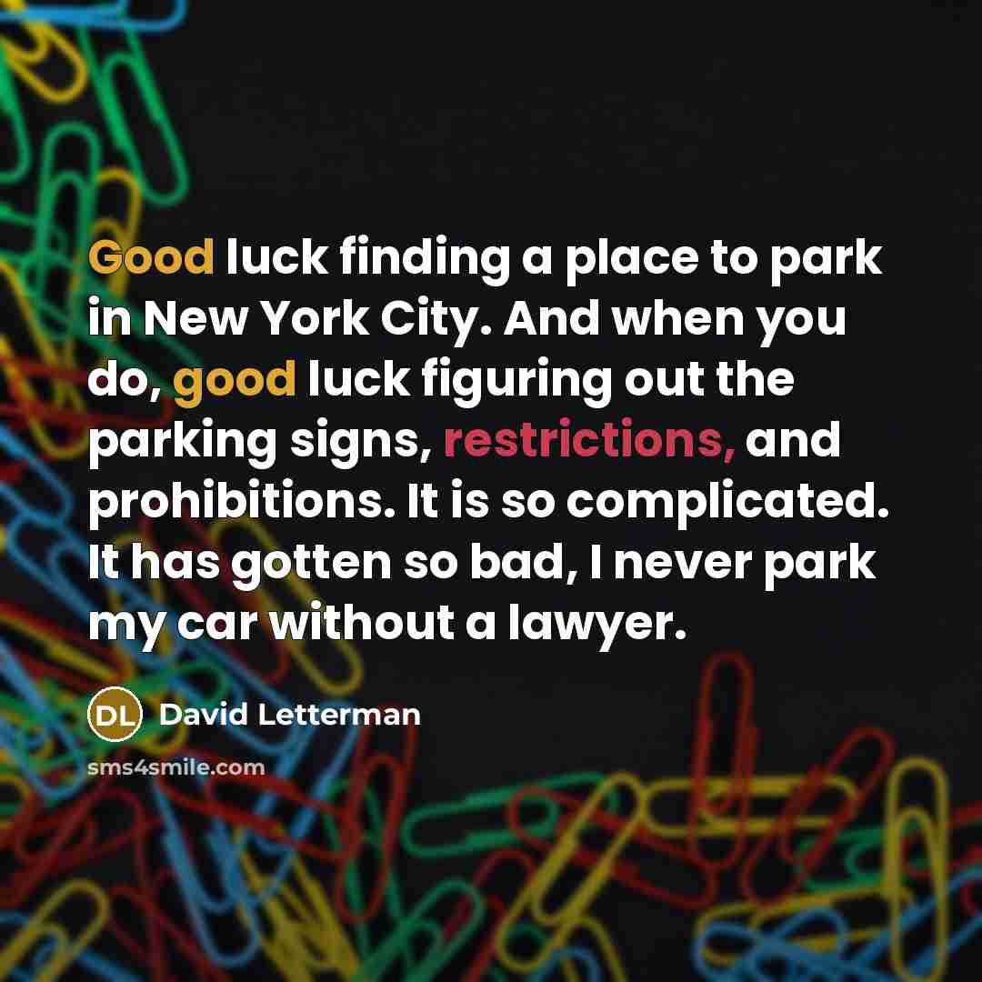 “Good luck finding a place to park in New York City. And when you do, good luck figuring out the parking signs, restrictions, and prohibitions. It is so complicated. It has gotten so bad, I never park my car without a lawyer.” quote by David Letterman